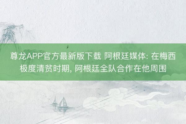 尊龙APP官方最新版下载 阿根廷媒体: 在梅西极度清贫时期, 阿根廷全队合作在他周围