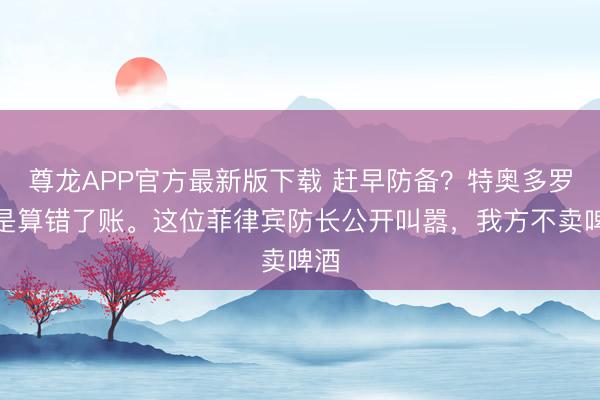 尊龙APP官方最新版下载 赶早防备?特奥多罗怕是算错了账。这位菲律宾防长公开叫嚣,我方不卖啤酒