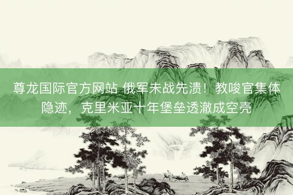 尊龙国际官方网站 俄军未战先溃!教唆官集体隐迹,克里米亚十年堡垒透澈成空壳