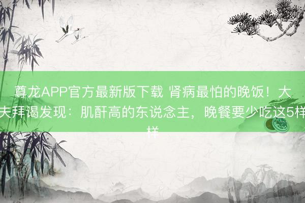 尊龙APP官方最新版下载 肾病最怕的晚饭!大夫拜谒发现:肌酐高的东说念主,晚餐要少吃这5样
