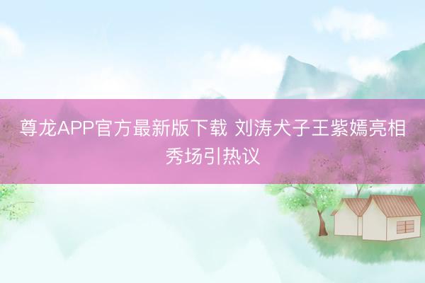 尊龙APP官方最新版下载 刘涛犬子王紫嫣亮相秀场引热议