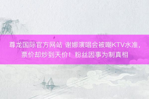 尊龙国际官方网站 谢娜演唱会被嘲KTV水准,票价却炒到天价!粉丝因事为制真相