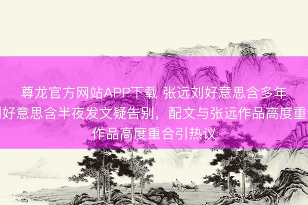 尊龙官方网站APP下载 张远刘好意思含多年情断?刘好意思含半夜发文疑告别,配文与张远作品高度重合引热议
